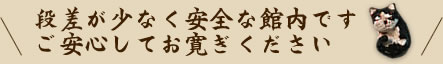 段差が少なく安全な館内です ご安心してお寛ぎください