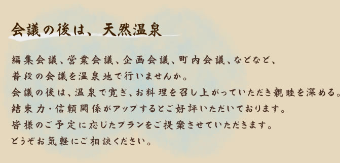 会議の後は、天然温泉 編集会議、営業会議、企画会議、町内会議、などなど、普段の会議を温泉地で行いませんか。会議の後は、温泉で寛ぎ、お料理を召し上がっていただき親睦を深める。結束力・信頼関係がアップするとご好評いただいております。皆様のご予定に応じたプランをご提案させていただきます。どうぞお気軽にご相談ください。